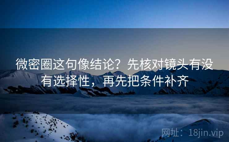 微密圈这句像结论？先核对镜头有没有选择性，再先把条件补齐
