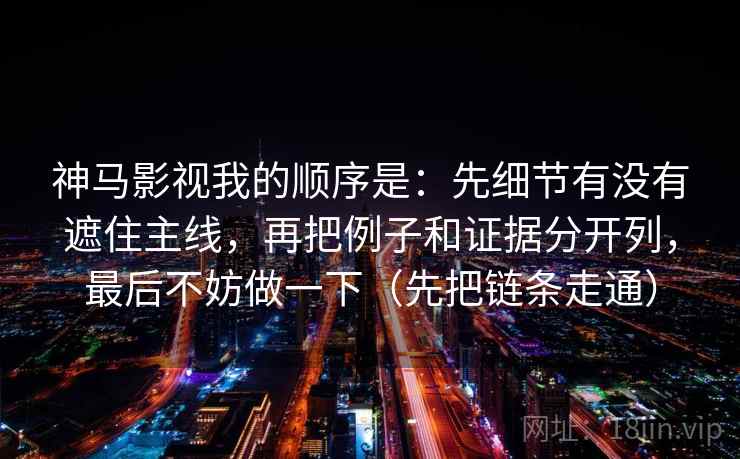 神马影视我的顺序是:先细节有没有遮住主线,再把例子和证据分开列,最后不妨做一下(先把链条走通) 神马影视我的顺序是:先细节有没有遮住主线,再把例子和证据分开列,最后不妨做一下(先把链条走通)
