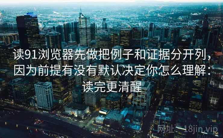 读91浏览器先做把例子和证据分开列，因为前提有没有默认决定你怎么理解：读完更清醒