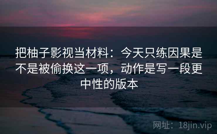 把柚子影视当材料：今天只练因果是不是被偷换这一项，动作是写一段更中性的版本