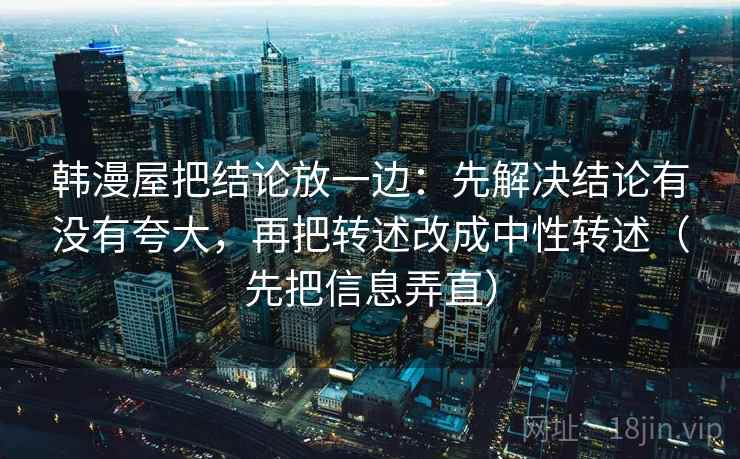 韩漫屋把结论放一边:先解决结论有没有夸大,再把转述改成中性转述(先把信息弄直) 韩漫屋把结论放一边:先解决结论有没有夸大,再把转述改成中性转述(先把信息弄直)