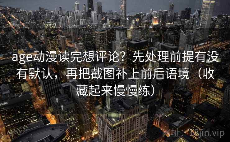 age动漫读完想评论?先处理前提有没有默认,再把截图补上前后语境(收藏起来慢慢练) age动漫读完想评论?先处理前提有没有默认,再把截图补上前后语境(收藏起来慢慢练)