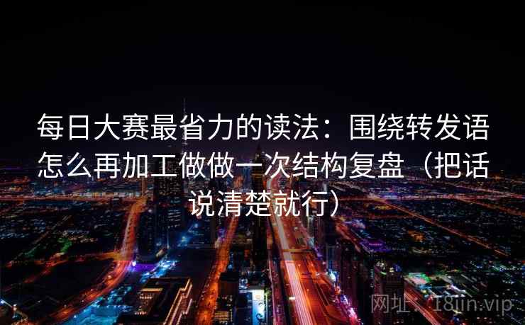 每日大赛最省力的读法：围绕转发语怎么再加工做做一次结构复盘（把话说清楚就行）