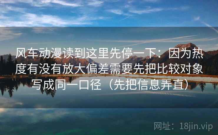 风车动漫读到这里先停一下：因为热度有没有放大偏差需要先把比较对象写成同一口径（先把信息弄直）